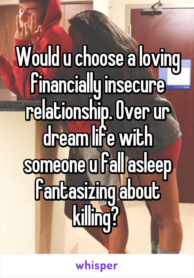 Would u choose a loving financially insecure relationship. Over ur dream life with someone u fall asleep fantasizing about killing? 