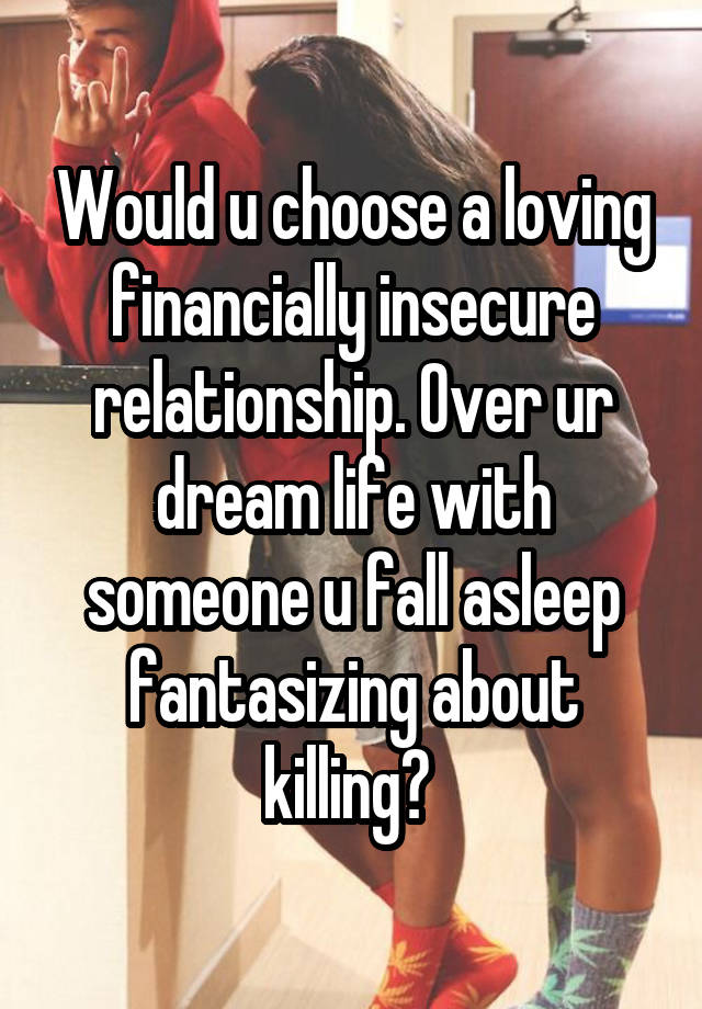 Would u choose a loving financially insecure relationship. Over ur dream life with someone u fall asleep fantasizing about killing? 