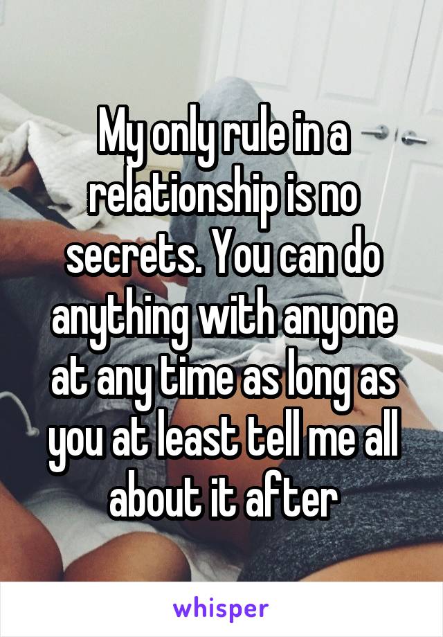 My only rule in a relationship is no secrets. You can do anything with anyone at any time as long as you at least tell me all about it after