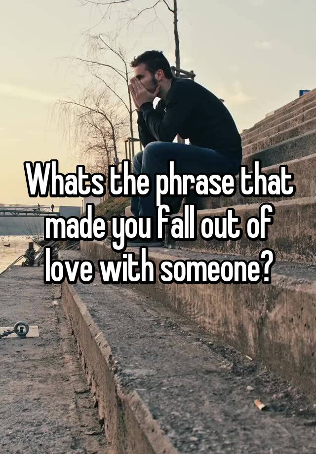 Whats the phrase that made you fall out of love with someone?