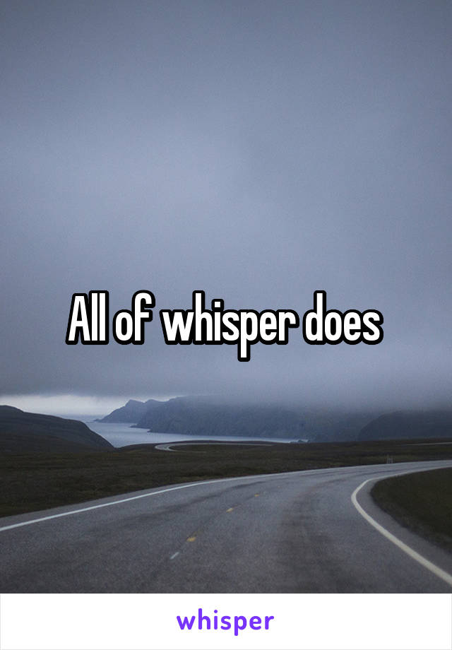 All of whisper does 