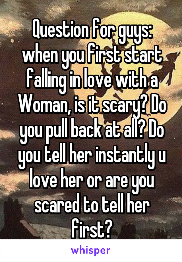 Question for guys: when you first start falling in love with a Woman, is it scary? Do you pull back at all? Do you tell her instantly u love her or are you scared to tell her first?