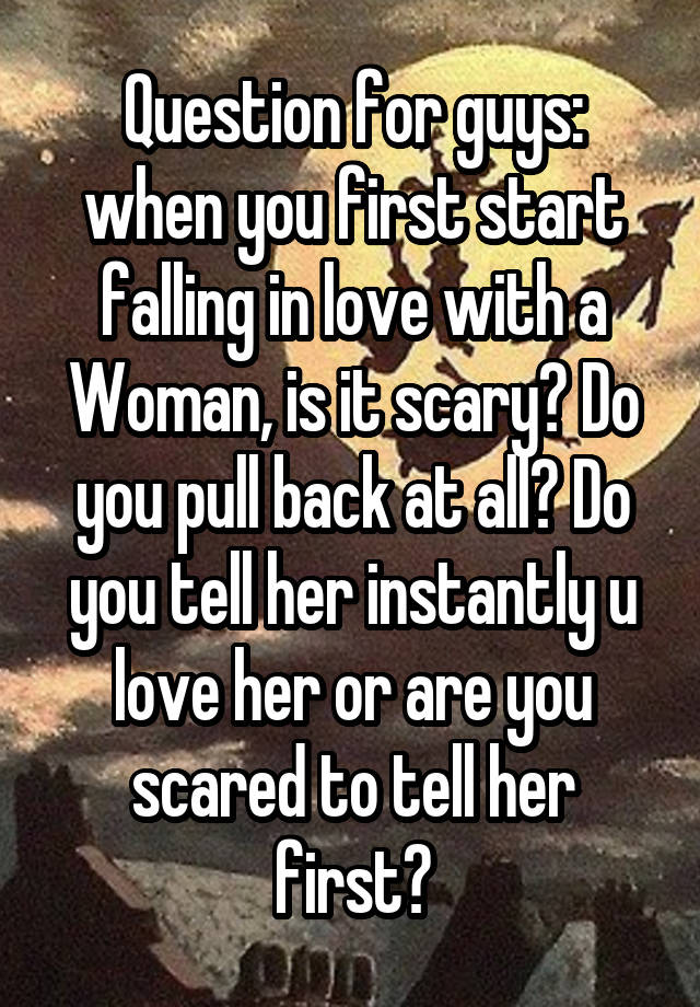 Question for guys: when you first start falling in love with a Woman, is it scary? Do you pull back at all? Do you tell her instantly u love her or are you scared to tell her first?