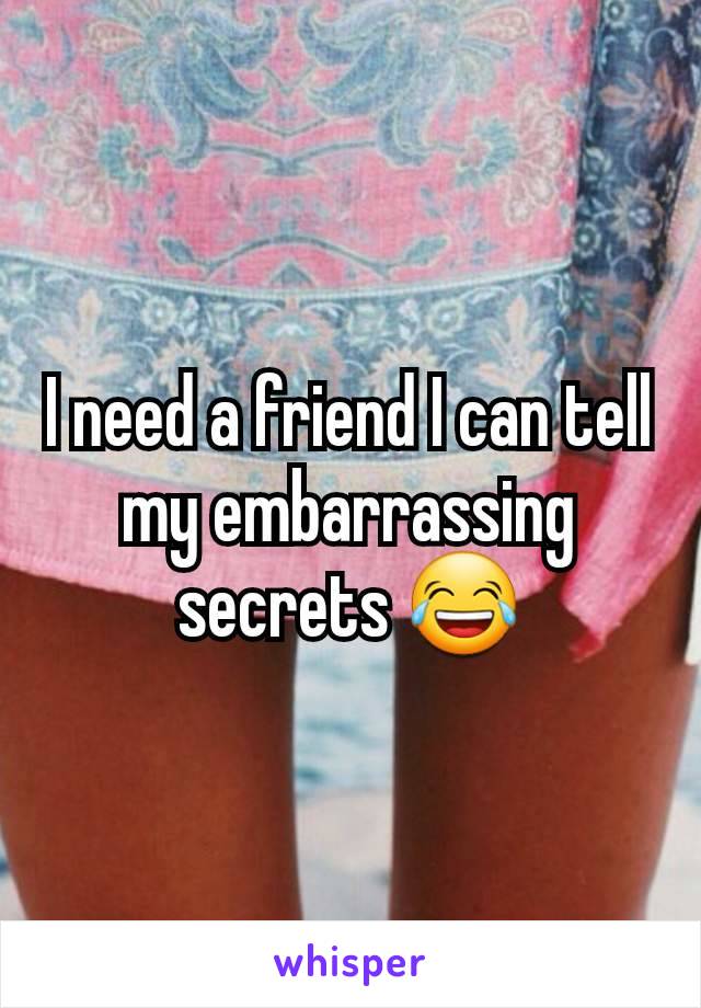 I need a friend I can tell my embarrassing secrets 😂