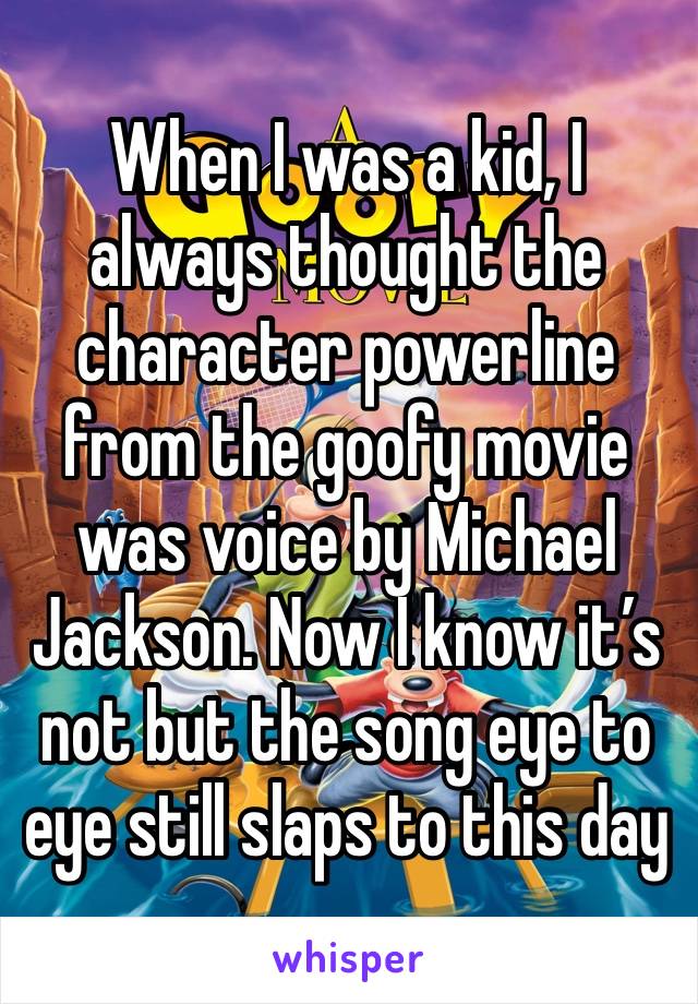 When I was a kid, I always thought the character powerline from the goofy movie was voice by Michael Jackson. Now I know it’s not but the song eye to eye still slaps to this day