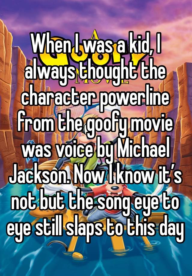 When I was a kid, I always thought the character powerline from the goofy movie was voice by Michael Jackson. Now I know it’s not but the song eye to eye still slaps to this day