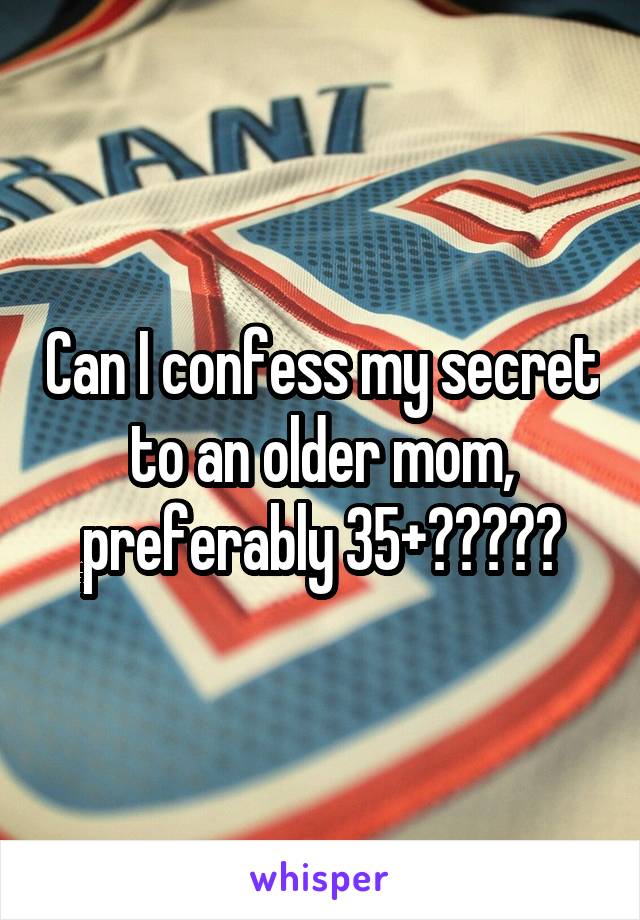 Can I confess my secret to an older mom, preferably 35+?????