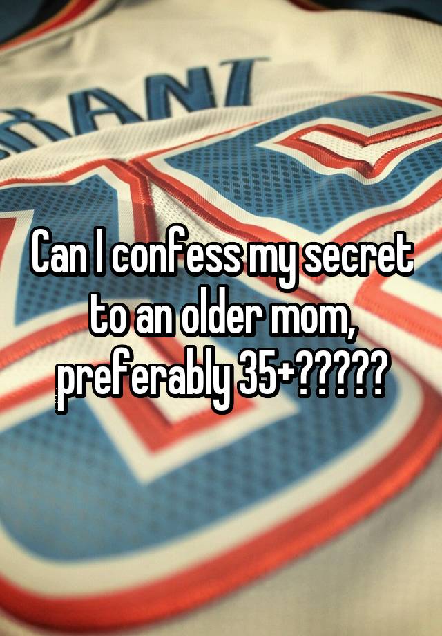 Can I confess my secret to an older mom, preferably 35+?????