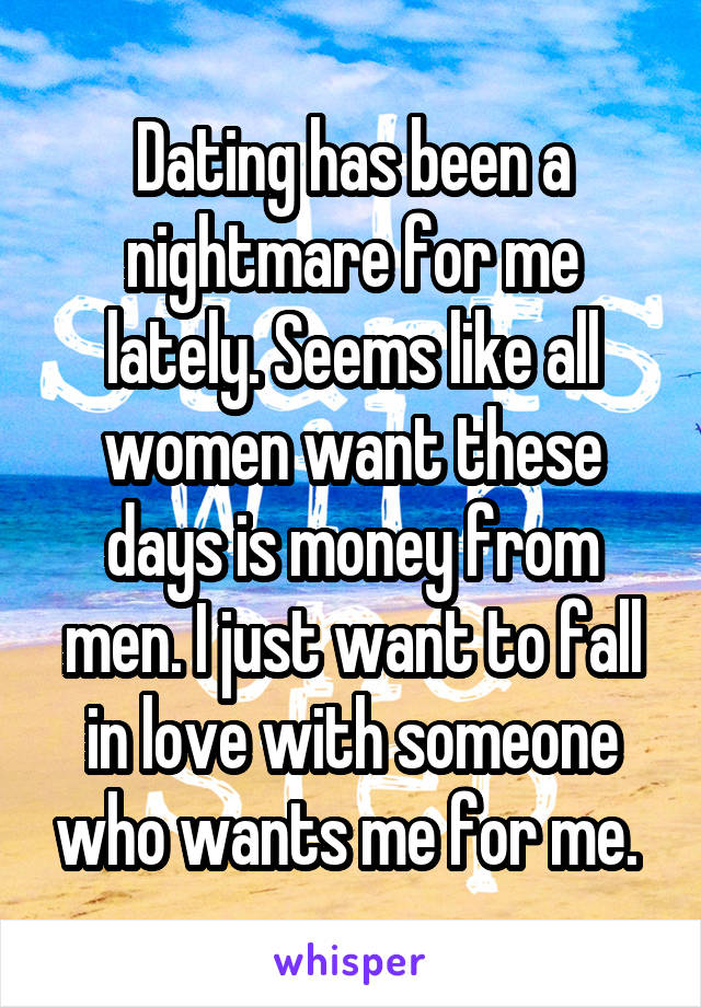 Dating has been a nightmare for me lately. Seems like all women want these days is money from men. I just want to fall in love with someone who wants me for me. 