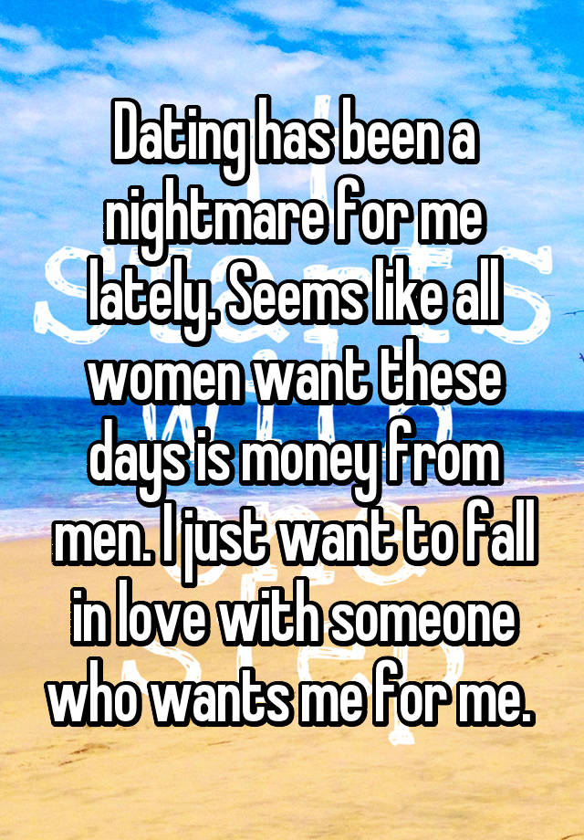 Dating has been a nightmare for me lately. Seems like all women want these days is money from men. I just want to fall in love with someone who wants me for me. 