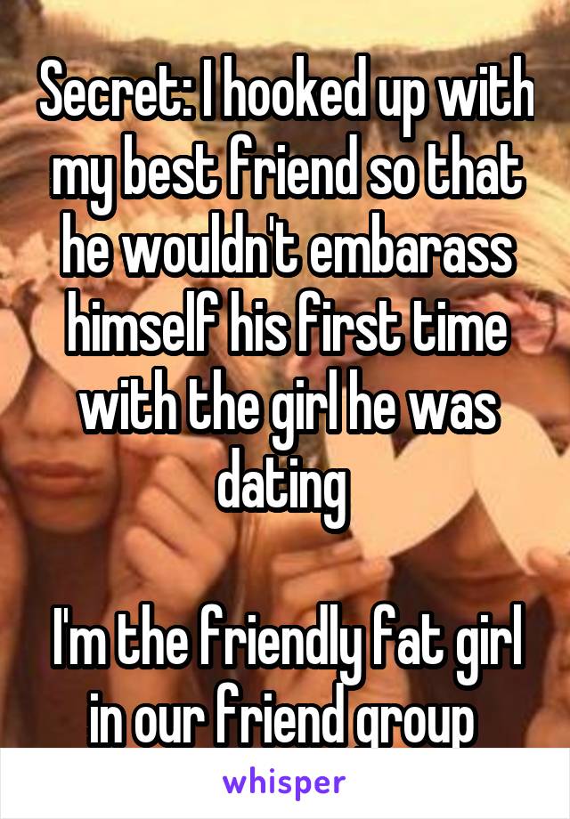 Secret: I hooked up with my best friend so that he wouldn't embarass himself his first time with the girl he was dating 

I'm the friendly fat girl in our friend group 