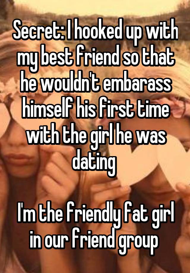 Secret: I hooked up with my best friend so that he wouldn't embarass himself his first time with the girl he was dating 

I'm the friendly fat girl in our friend group 