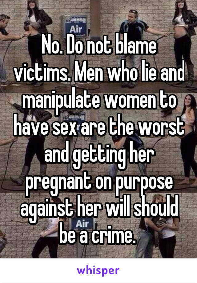 No. Do not blame victims. Men who lie and manipulate women to have sex are the worst and getting her pregnant on purpose against her will should be a crime. 