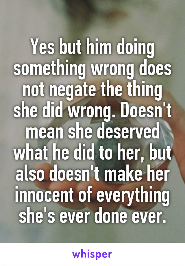 Yes but him doing something wrong does not negate the thing she did wrong. Doesn't mean she deserved what he did to her, but also doesn't make her innocent of everything she's ever done ever.