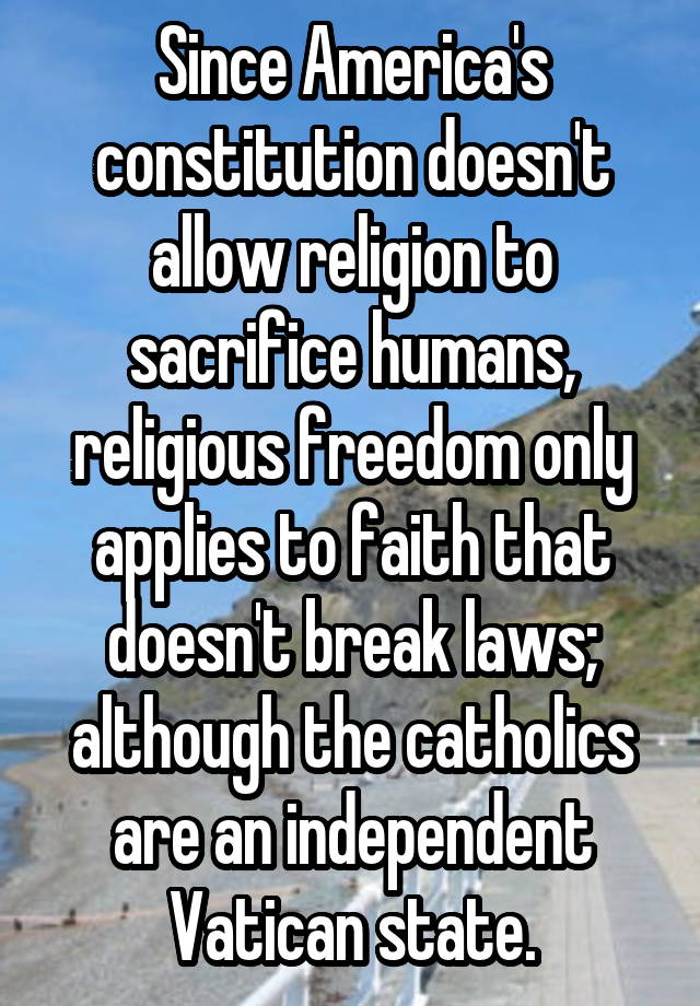 Since America's constitution doesn't allow religion to sacrifice humans, religious freedom only applies to faith that doesn't break laws; although the catholics are an independent Vatican state.