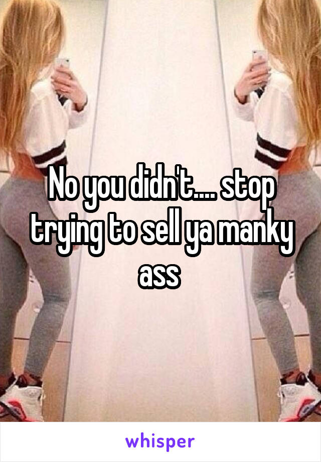 No you didn't.... stop trying to sell ya manky ass 