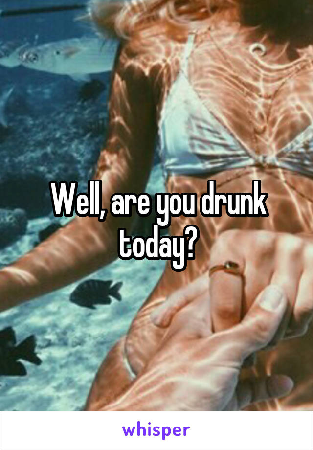 Well, are you drunk today?