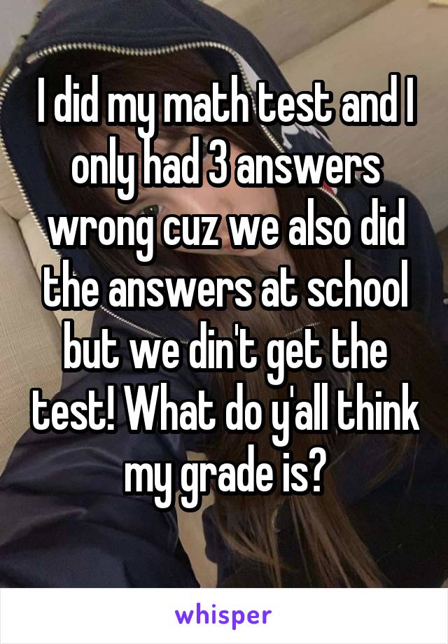 I did my math test and I only had 3 answers wrong cuz we also did the answers at school but we din't get the test! What do y'all think my grade is?
