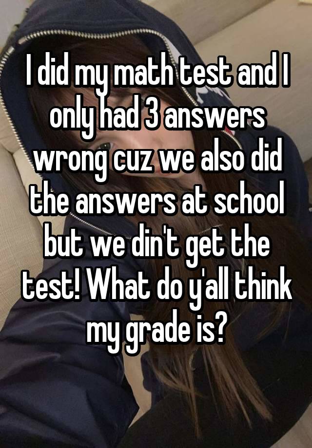 I did my math test and I only had 3 answers wrong cuz we also did the answers at school but we din't get the test! What do y'all think my grade is?
