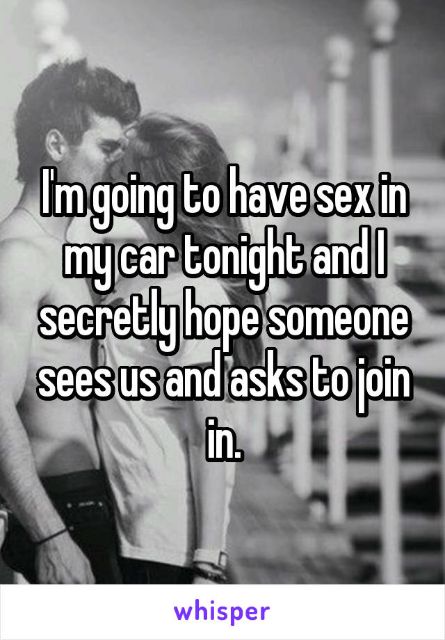 I'm going to have sex in my car tonight and I secretly hope someone sees us and asks to join in.