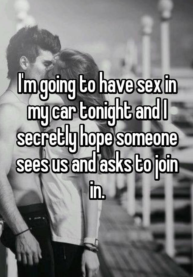 I'm going to have sex in my car tonight and I secretly hope someone sees us and asks to join in.