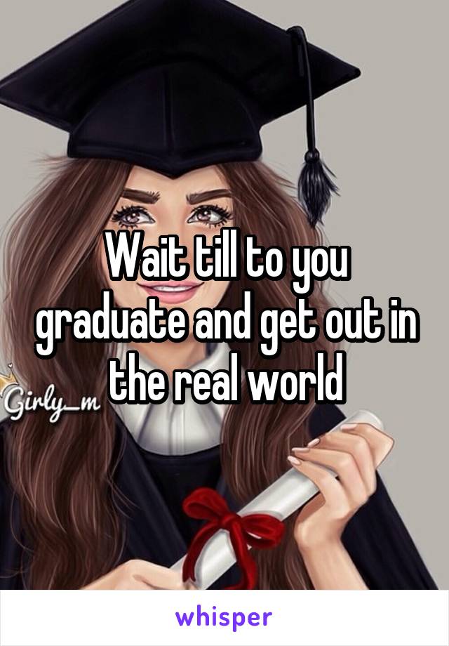 Wait till to you graduate and get out in the real world