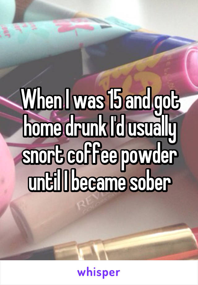 When I was 15 and got home drunk I'd usually snort coffee powder until I became sober