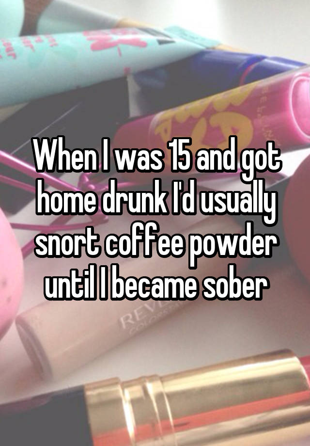 When I was 15 and got home drunk I'd usually snort coffee powder until I became sober