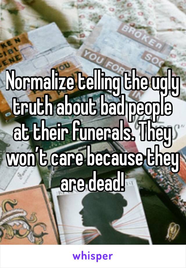 Normalize telling the ugly truth about bad people at their funerals. They won’t care because they are dead!