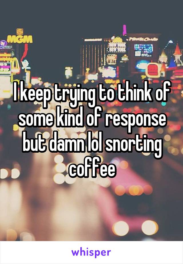 I keep trying to think of some kind of response but damn lol snorting coffee