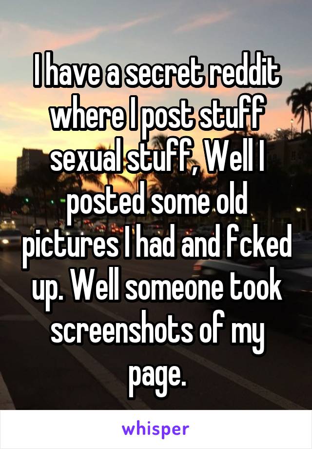 I have a secret reddit where I post stuff sexual stuff, Well I posted some old pictures I had and fcked up. Well someone took screenshots of my page.