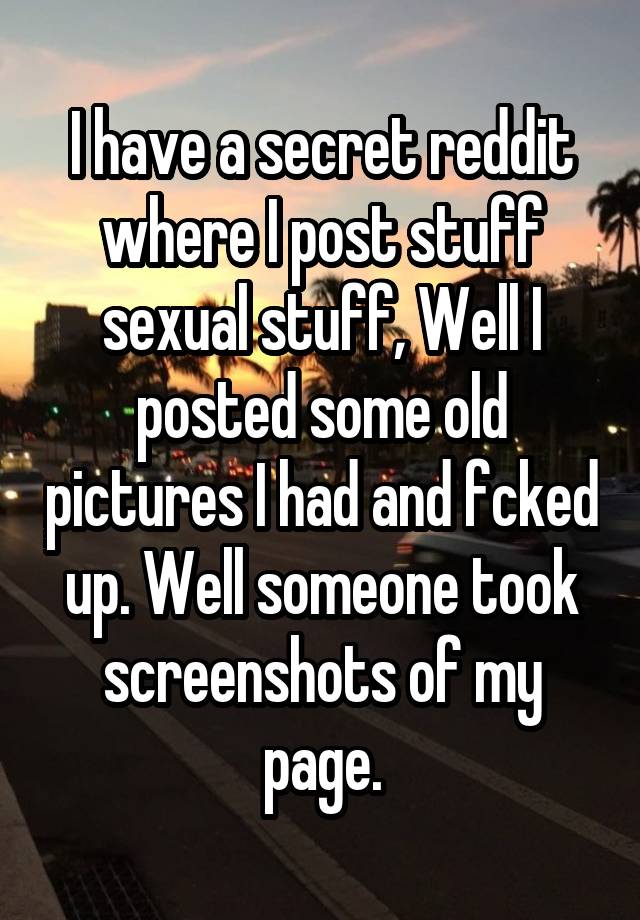 I have a secret reddit where I post stuff sexual stuff, Well I posted some old pictures I had and fcked up. Well someone took screenshots of my page.