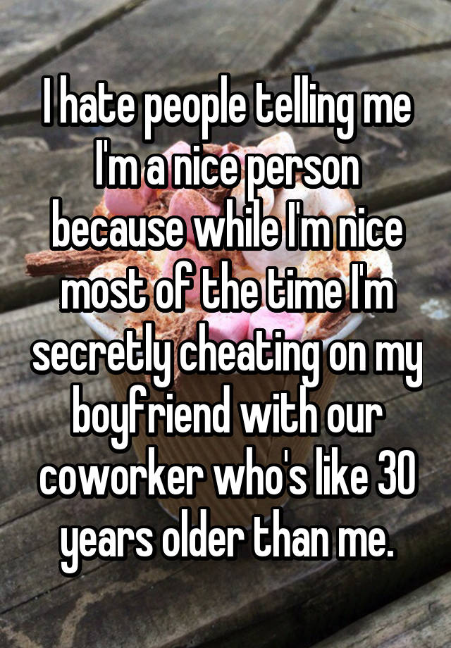 I hate people telling me I'm a nice person because while I'm nice most of the time I'm secretly cheating on my boyfriend with our coworker who's like 30 years older than me.