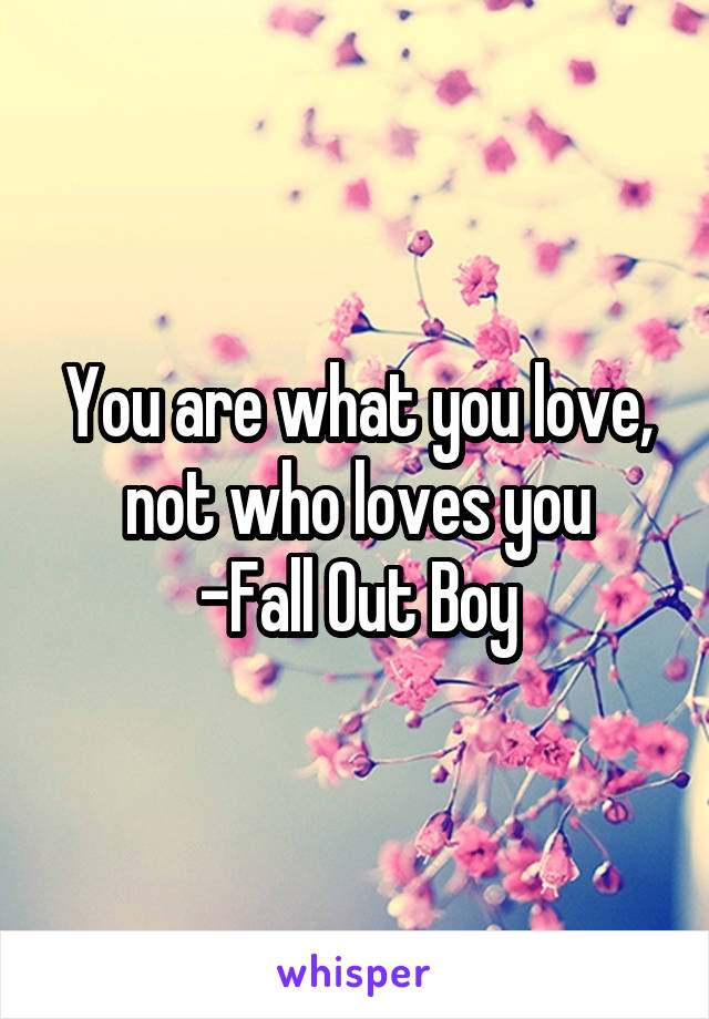 You are what you love, not who loves you
-Fall Out Boy