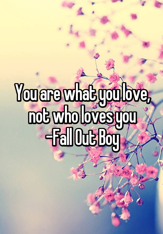 You are what you love, not who loves you
-Fall Out Boy