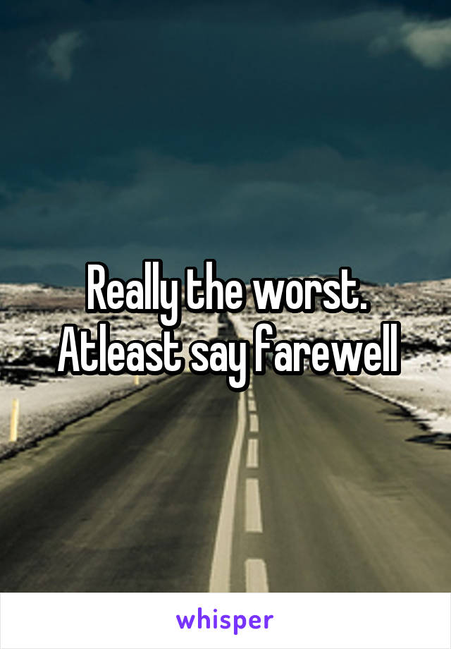 Really the worst. Atleast say farewell