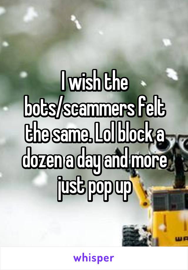 I wish the bots/scammers felt the same. Lol block a dozen a day and more just pop up