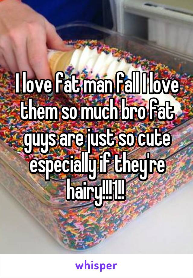 I love fat man fall I love them so much bro fat guys are just so cute especially if they're hairy!!!1!! 