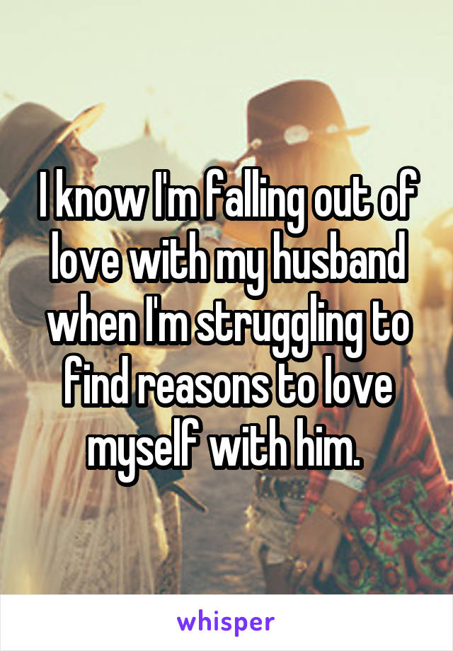 I know I'm falling out of love with my husband when I'm struggling to find reasons to love myself with him. 