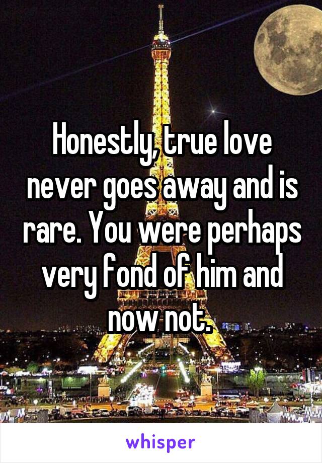 Honestly, true love never goes away and is rare. You were perhaps very fond of him and now not. 