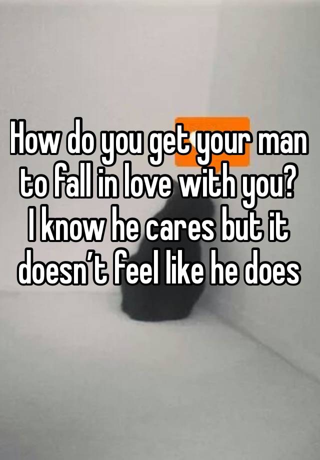 How do you get your man to fall in love with you? 
I know he cares but it doesn’t feel like he does 