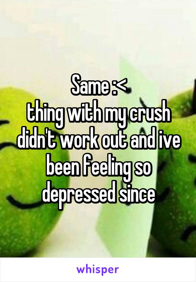 Same :<
thing with my crush didn't work out and ive been feeling so depressed since