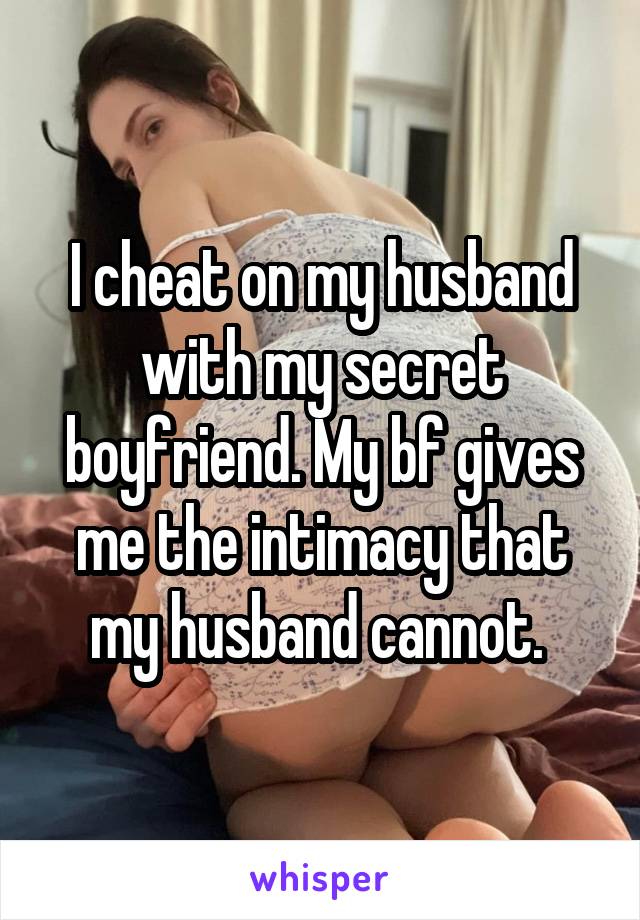 I cheat on my husband with my secret boyfriend. My bf gives me the intimacy that my husband cannot. 