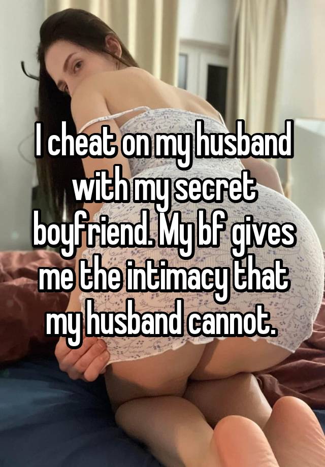 I cheat on my husband with my secret boyfriend. My bf gives me the intimacy that my husband cannot. 