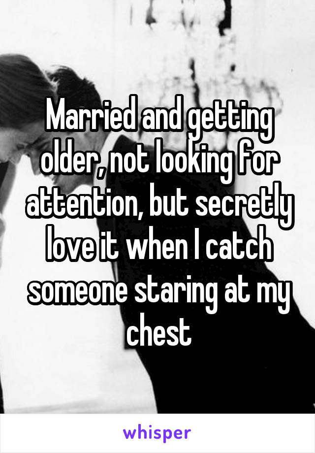 Married and getting older, not looking for attention, but secretly love it when I catch someone staring at my chest