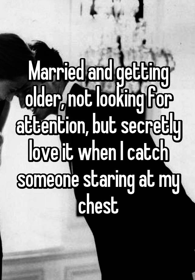 Married and getting older, not looking for attention, but secretly love it when I catch someone staring at my chest