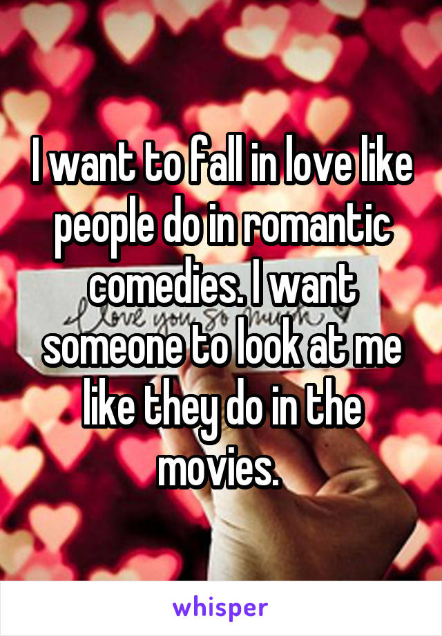 I want to fall in love like people do in romantic comedies. I want someone to look at me like they do in the movies. 