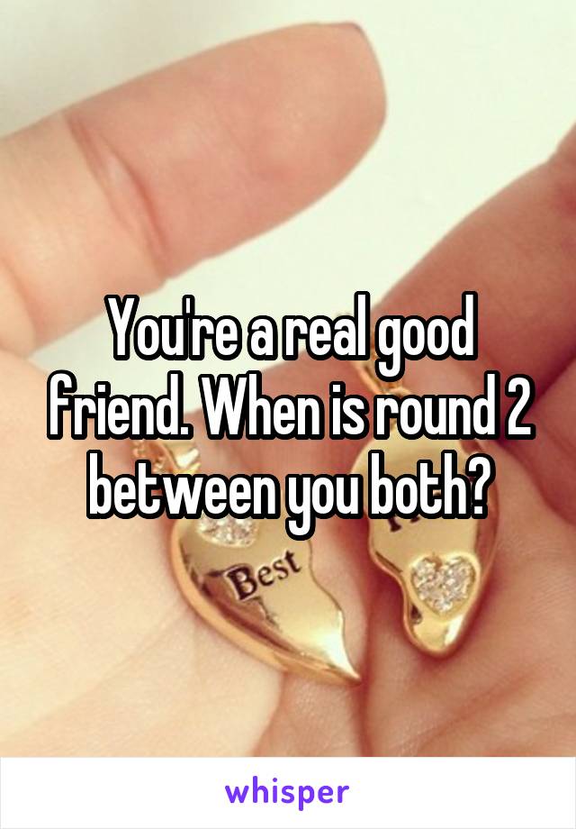 You're a real good friend. When is round 2 between you both?