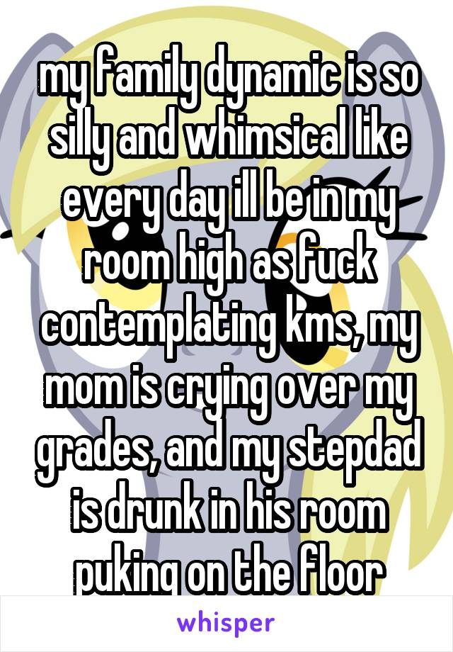 my family dynamic is so silly and whimsical like every day ill be in my room high as fuck contemplating kms, my mom is crying over my grades, and my stepdad is drunk in his room puking on the floor