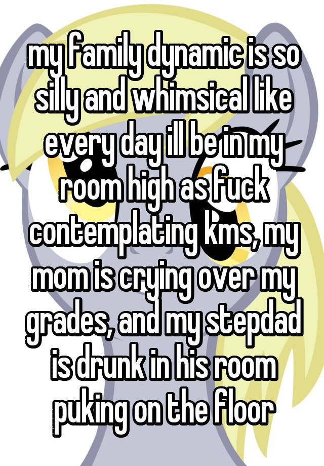 my family dynamic is so silly and whimsical like every day ill be in my room high as fuck contemplating kms, my mom is crying over my grades, and my stepdad is drunk in his room puking on the floor